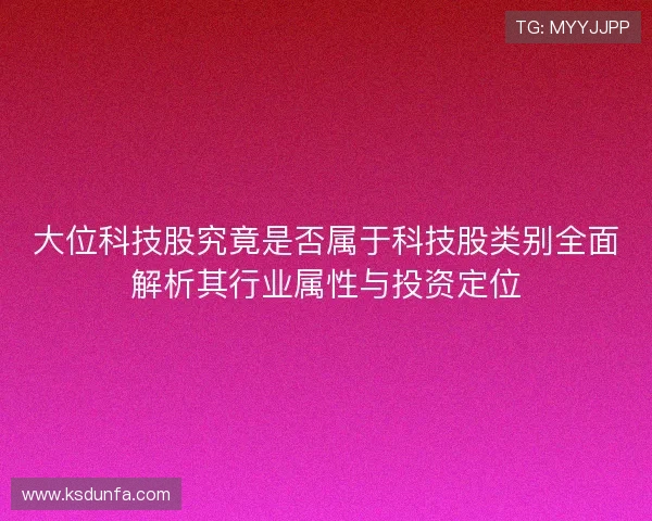 大位科技股究竟是否属于科技股类别全面解析其行业属性与投资定位 大位科技股究竟是否属于科技股类别全面解析其行业属性与投资定位