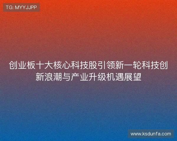 创业板十大核心科技股引领新一轮科技创新浪潮与产业升级机遇展望 创业板十大核心科技股引领新一轮科技创新浪潮与产业升级机遇展望